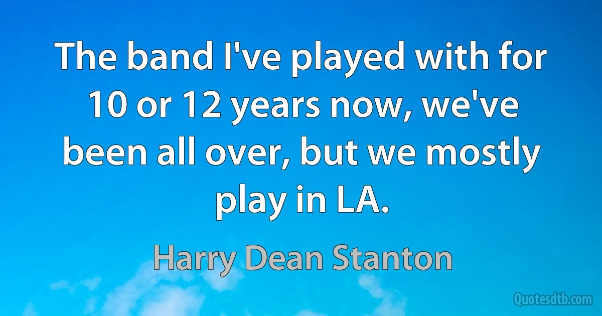 The band I've played with for 10 or 12 years now, we've been all over, but we mostly play in LA. (Harry Dean Stanton)