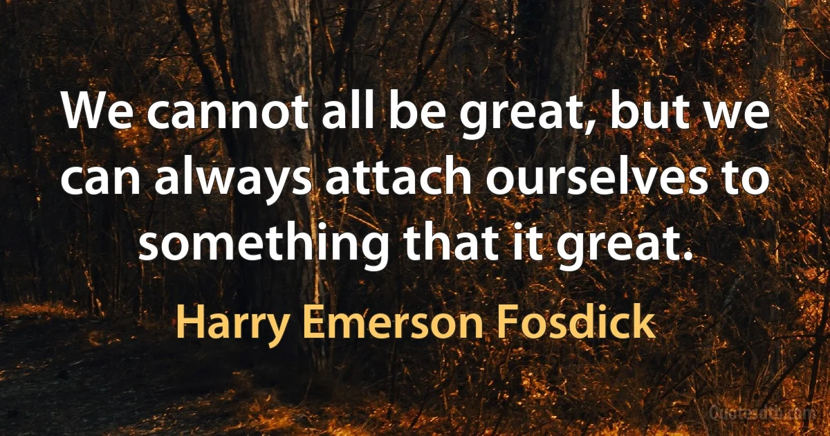 We cannot all be great, but we can always attach ourselves to something that it great. (Harry Emerson Fosdick)