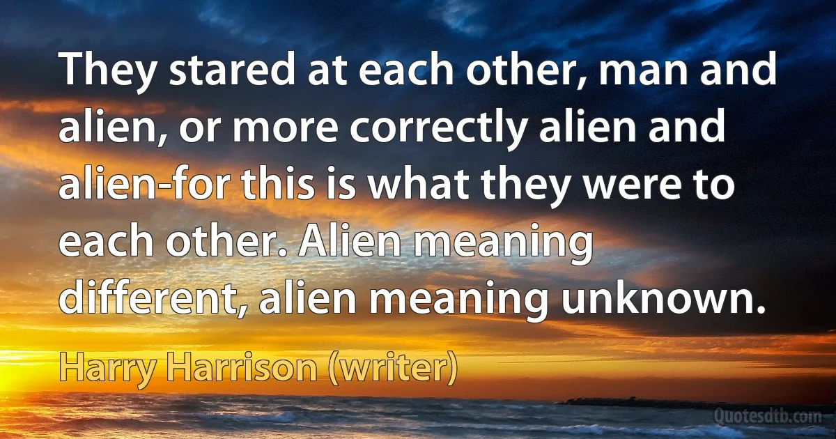 They stared at each other, man and alien, or more correctly alien and alien-for this is what they were to each other. Alien meaning different, alien meaning unknown. (Harry Harrison (writer))