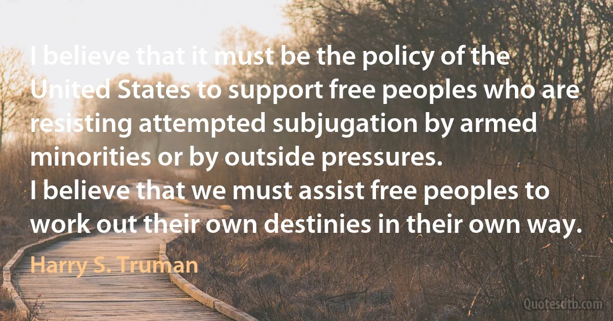 I believe that it must be the policy of the United States to support free peoples who are resisting attempted subjugation by armed minorities or by outside pressures.
I believe that we must assist free peoples to work out their own destinies in their own way. (Harry S. Truman)