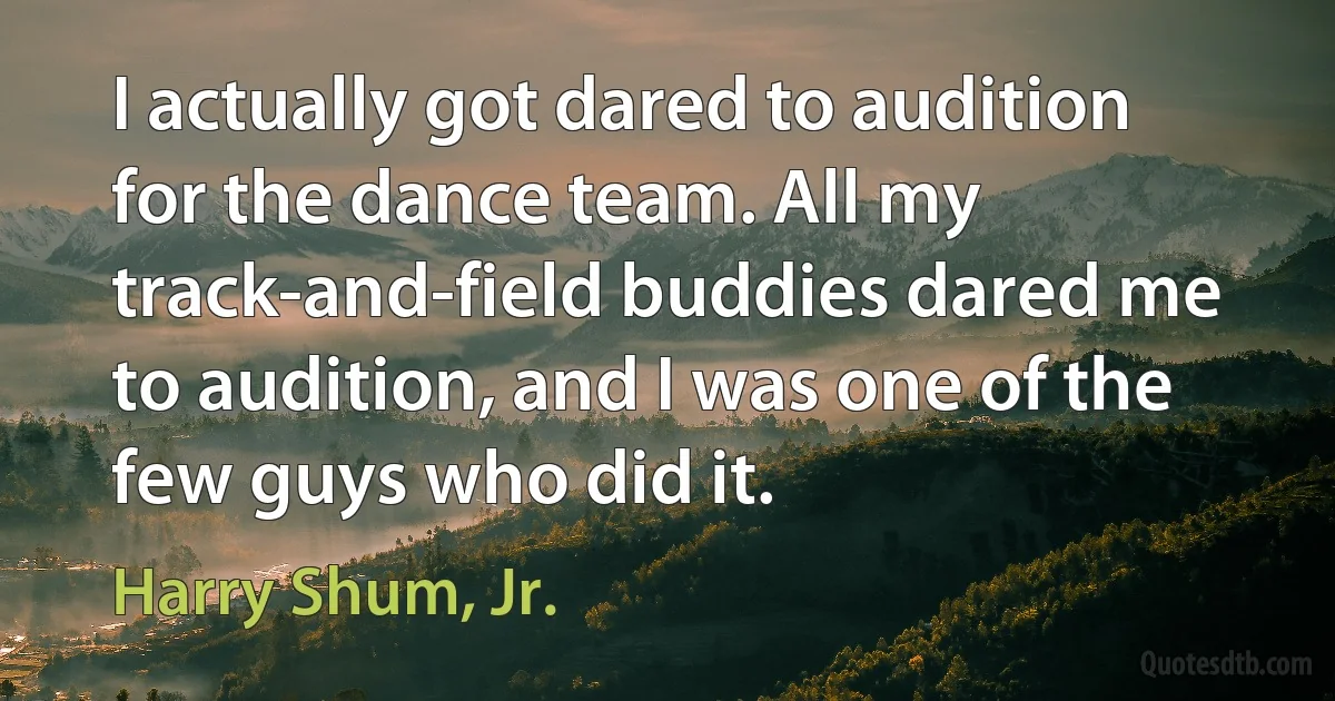 I actually got dared to audition for the dance team. All my track-and-field buddies dared me to audition, and I was one of the few guys who did it. (Harry Shum, Jr.)