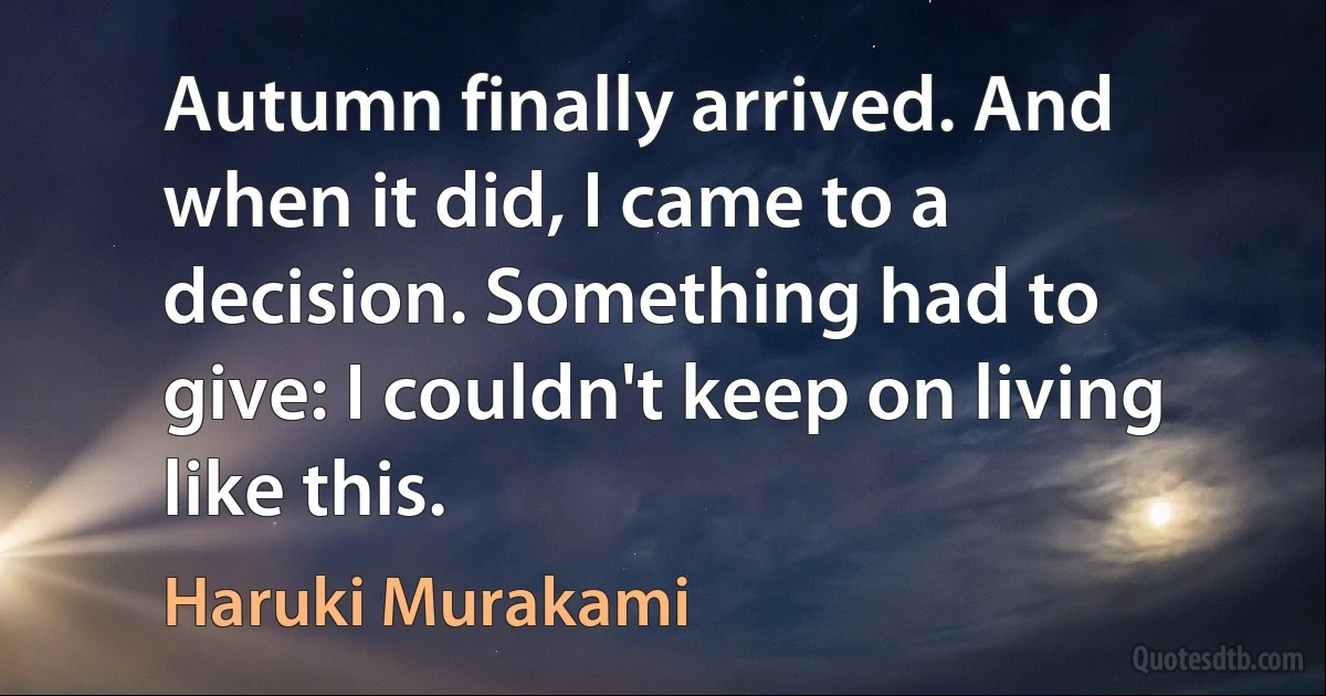 Autumn finally arrived. And when it did, I came to a decision. Something had to give: I couldn't keep on living like this. (Haruki Murakami)