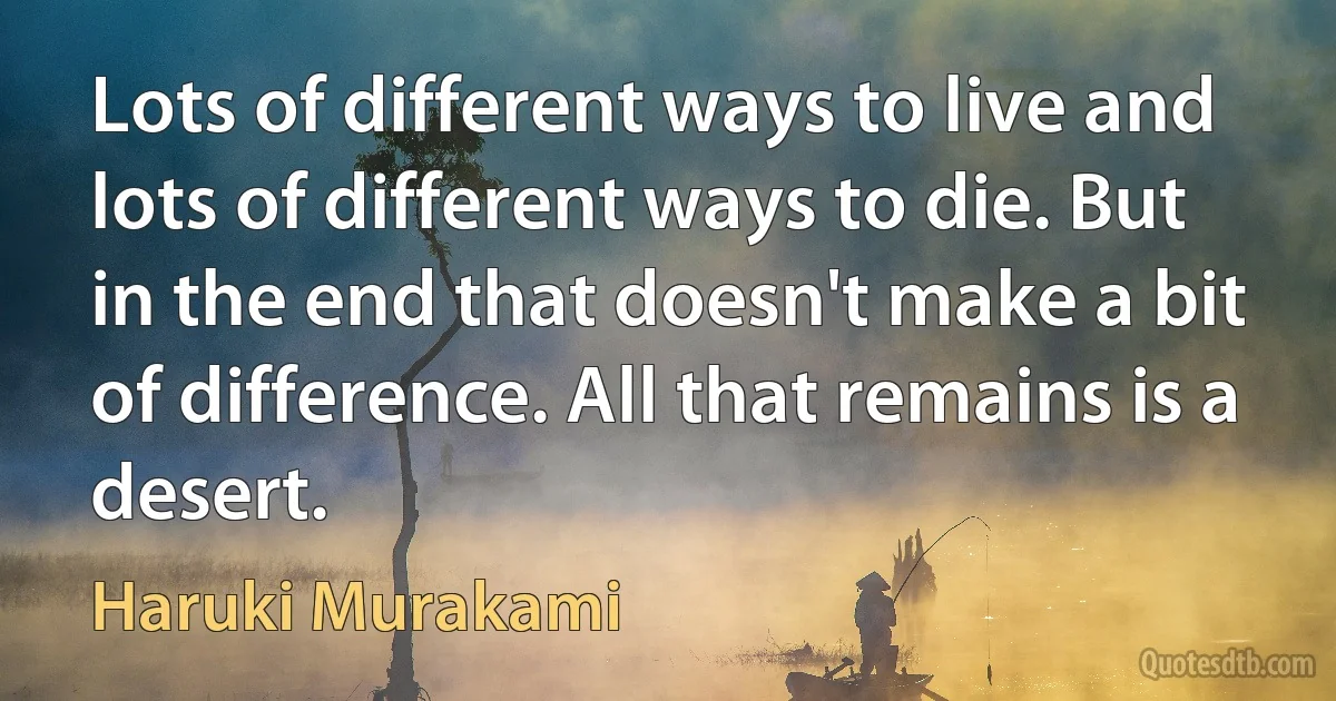 Lots of different ways to live and lots of different ways to die. But in the end that doesn't make a bit of difference. All that remains is a desert. (Haruki Murakami)