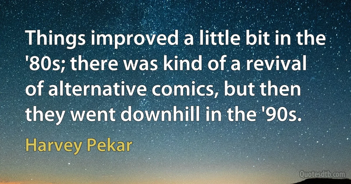 Things improved a little bit in the '80s; there was kind of a revival of alternative comics, but then they went downhill in the '90s. (Harvey Pekar)