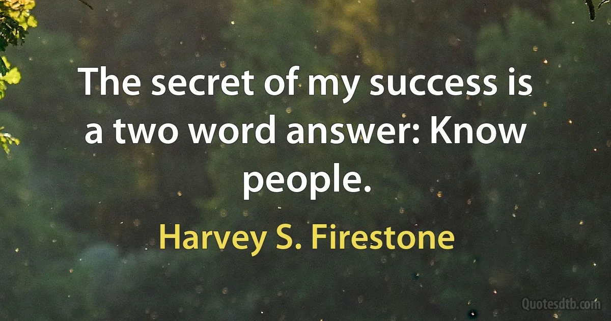 The secret of my success is a two word answer: Know people. (Harvey S. Firestone)