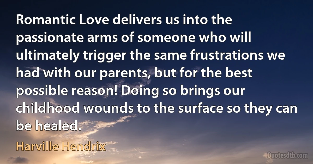 Romantic Love delivers us into the passionate arms of someone who will ultimately trigger the same frustrations we had with our parents, but for the best possible reason! Doing so brings our childhood wounds to the surface so they can be healed. (Harville Hendrix)