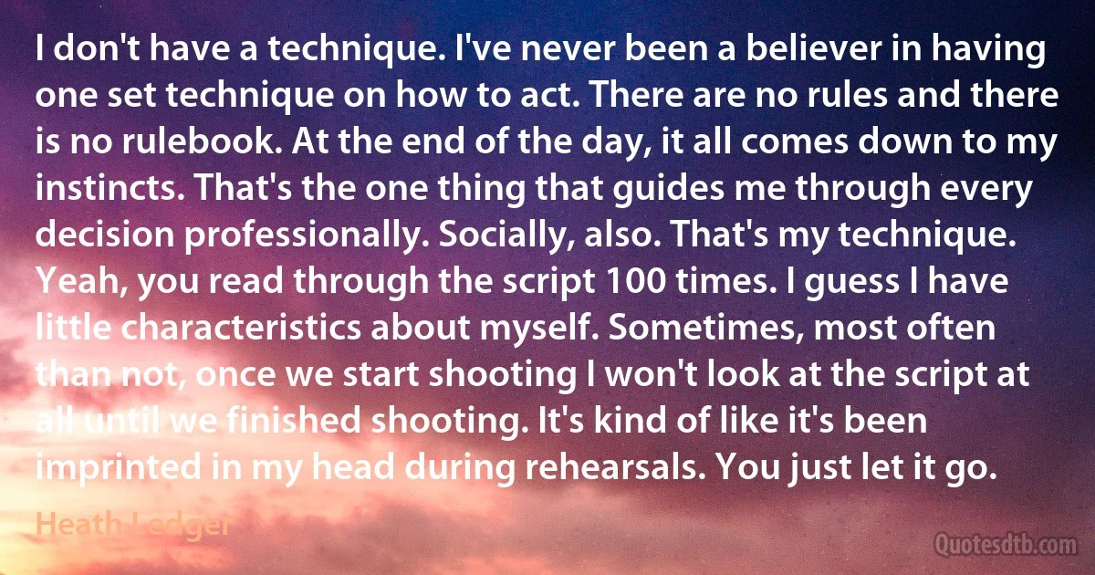 I don't have a technique. I've never been a believer in having one set technique on how to act. There are no rules and there is no rulebook. At the end of the day, it all comes down to my instincts. That's the one thing that guides me through every decision professionally. Socially, also. That's my technique. Yeah, you read through the script 100 times. I guess I have little characteristics about myself. Sometimes, most often than not, once we start shooting I won't look at the script at all until we finished shooting. It's kind of like it's been imprinted in my head during rehearsals. You just let it go. (Heath Ledger)