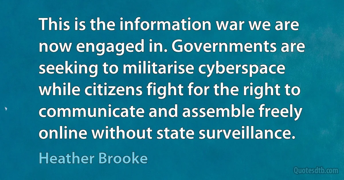 This is the information war we are now engaged in. Governments are seeking to militarise cyberspace while citizens fight for the right to communicate and assemble freely online without state surveillance. (Heather Brooke)