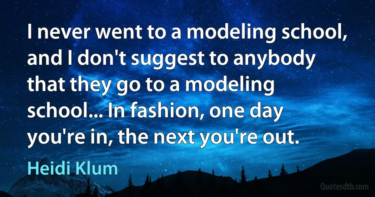 I never went to a modeling school, and I don't suggest to anybody that they go to a modeling school... In fashion, one day you're in, the next you're out. (Heidi Klum)