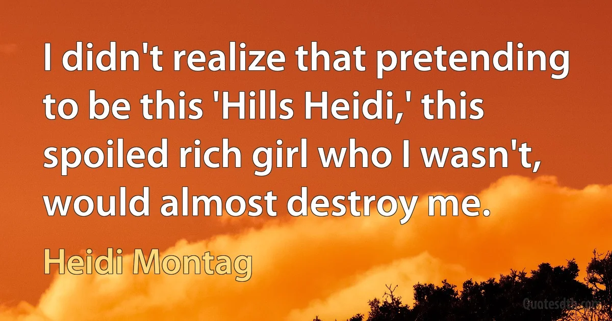 I didn't realize that pretending to be this 'Hills Heidi,' this spoiled rich girl who I wasn't, would almost destroy me. (Heidi Montag)