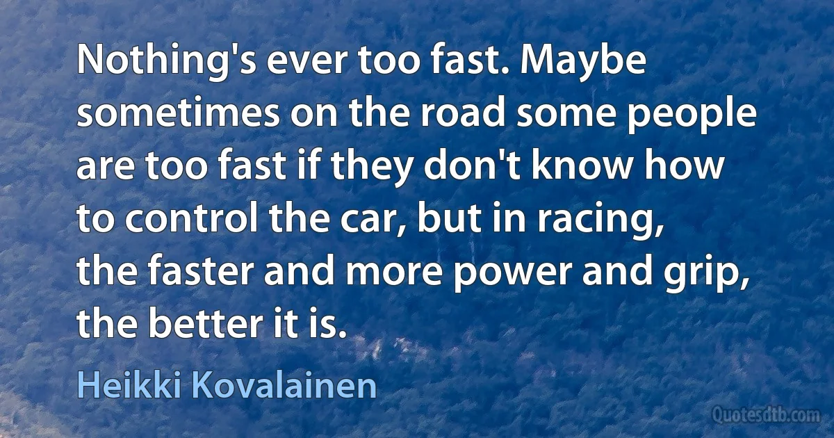 Nothing's ever too fast. Maybe sometimes on the road some people are too fast if they don't know how to control the car, but in racing, the faster and more power and grip, the better it is. (Heikki Kovalainen)