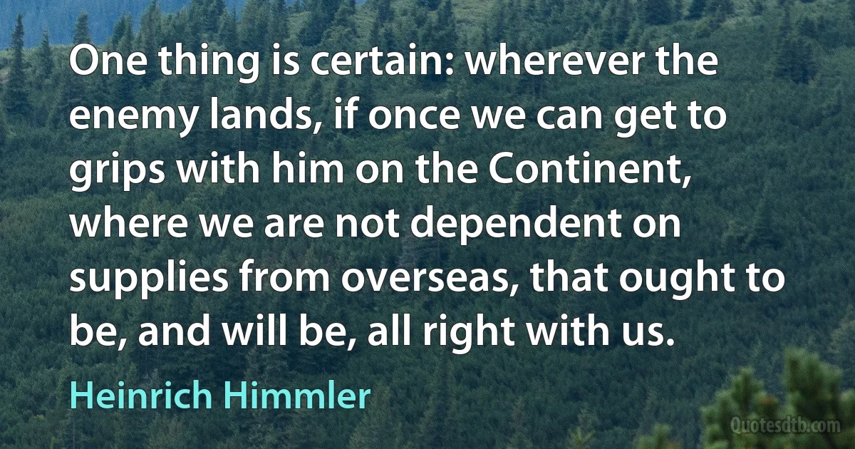 One thing is certain: wherever the enemy lands, if once we can get to grips with him on the Continent, where we are not dependent on supplies from overseas, that ought to be, and will be, all right with us. (Heinrich Himmler)