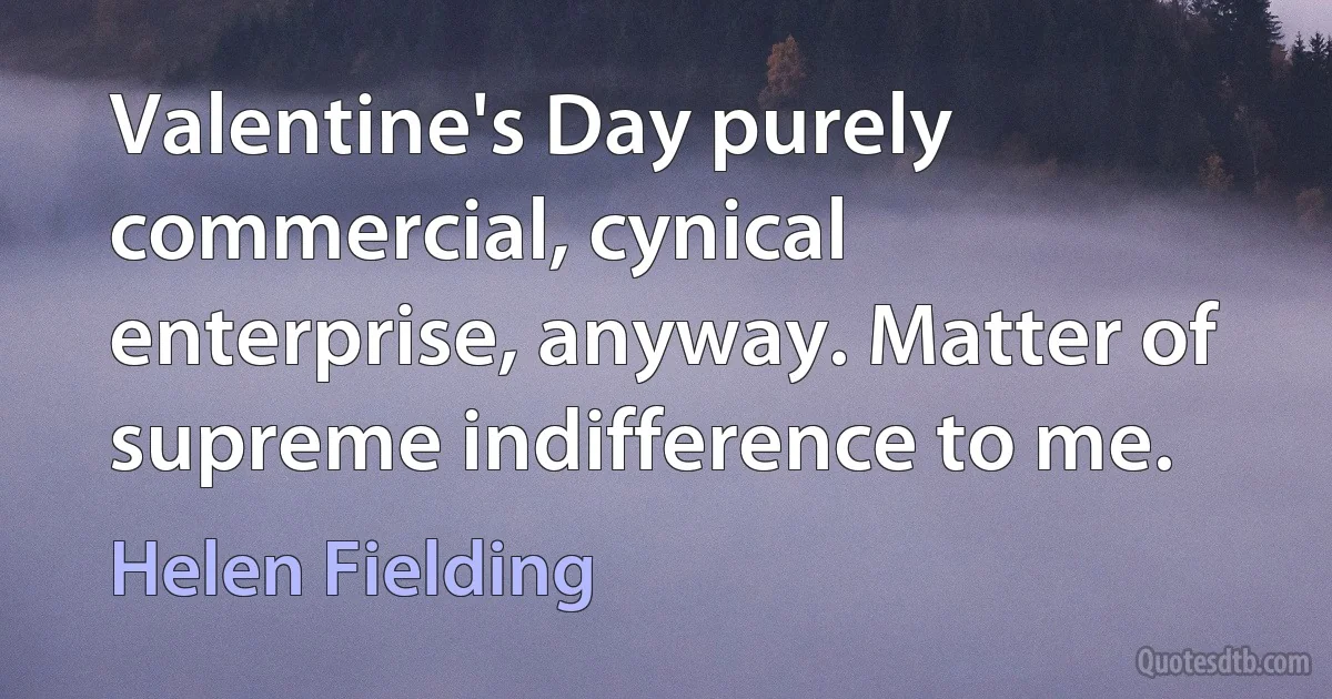 Valentine's Day purely commercial, cynical enterprise, anyway. Matter of supreme indifference to me. (Helen Fielding)