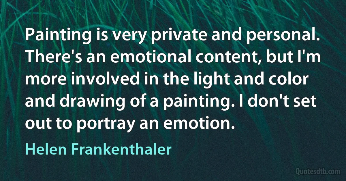 Painting is very private and personal. There's an emotional content, but I'm more involved in the light and color and drawing of a painting. I don't set out to portray an emotion. (Helen Frankenthaler)