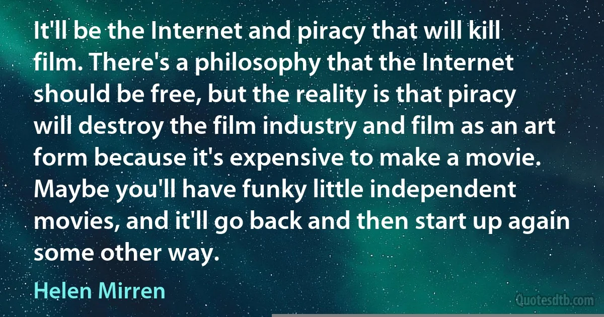 It'll be the Internet and piracy that will kill film. There's a philosophy that the Internet should be free, but the reality is that piracy will destroy the film industry and film as an art form because it's expensive to make a movie. Maybe you'll have funky little independent movies, and it'll go back and then start up again some other way. (Helen Mirren)