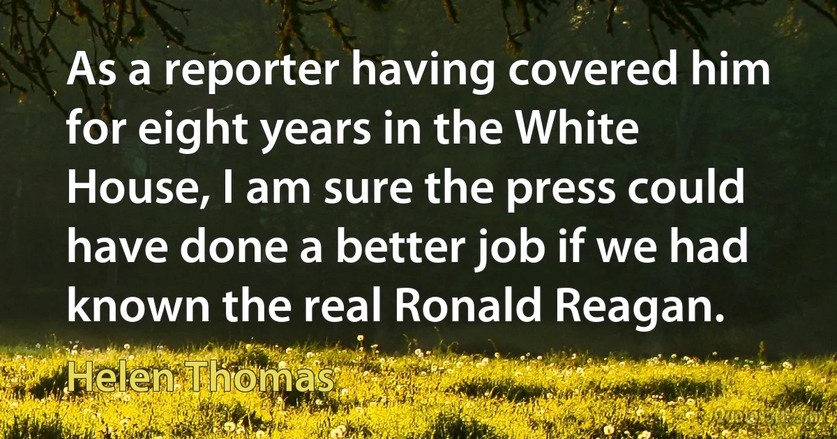 As a reporter having covered him for eight years in the White House, I am sure the press could have done a better job if we had known the real Ronald Reagan. (Helen Thomas)