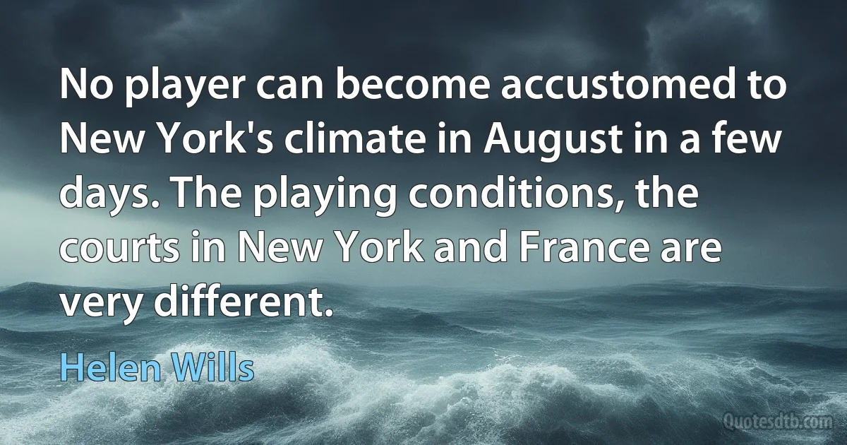 No player can become accustomed to New York's climate in August in a few days. The playing conditions, the courts in New York and France are very different. (Helen Wills)