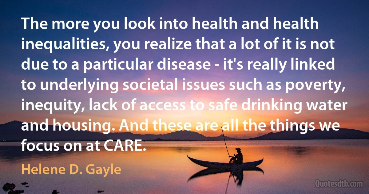 The more you look into health and health inequalities, you realize that a lot of it is not due to a particular disease - it's really linked to underlying societal issues such as poverty, inequity, lack of access to safe drinking water and housing. And these are all the things we focus on at CARE. (Helene D. Gayle)