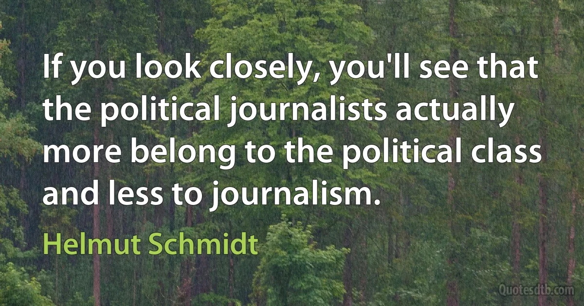 If you look closely, you'll see that the political journalists actually more belong to the political class and less to journalism. (Helmut Schmidt)