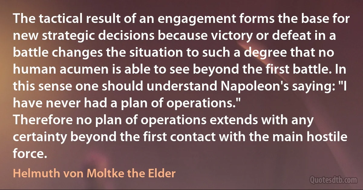 The tactical result of an engagement forms the base for new strategic decisions because victory or defeat in a battle changes the situation to such a degree that no human acumen is able to see beyond the first battle. In this sense one should understand Napoleon's saying: "I have never had a plan of operations."
Therefore no plan of operations extends with any certainty beyond the first contact with the main hostile force. (Helmuth von Moltke the Elder)