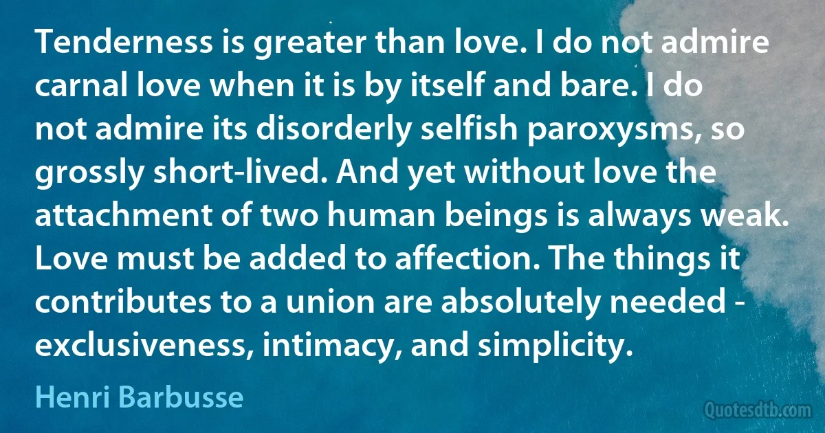 Tenderness is greater than love. I do not admire carnal love when it is by itself and bare. I do not admire its disorderly selfish paroxysms, so grossly short-lived. And yet without love the attachment of two human beings is always weak. Love must be added to affection. The things it contributes to a union are absolutely needed - exclusiveness, intimacy, and simplicity. (Henri Barbusse)