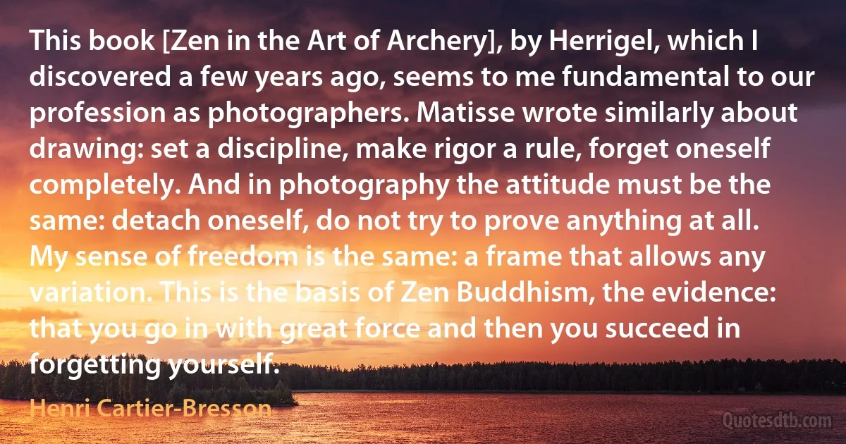 This book [Zen in the Art of Archery], by Herrigel, which I discovered a few years ago, seems to me fundamental to our profession as photographers. Matisse wrote similarly about drawing: set a discipline, make rigor a rule, forget oneself completely. And in photography the attitude must be the same: detach oneself, do not try to prove anything at all. My sense of freedom is the same: a frame that allows any variation. This is the basis of Zen Buddhism, the evidence: that you go in with great force and then you succeed in forgetting yourself. (Henri Cartier-Bresson)