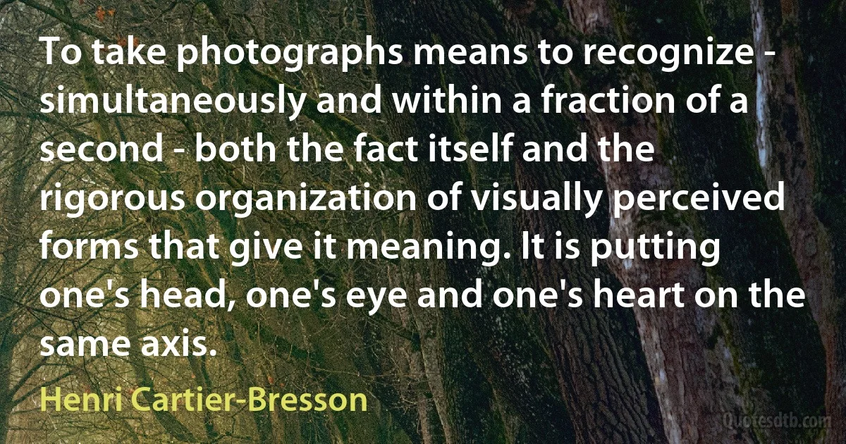 To take photographs means to recognize - simultaneously and within a fraction of a second - both the fact itself and the rigorous organization of visually perceived forms that give it meaning. It is putting one's head, one's eye and one's heart on the same axis. (Henri Cartier-Bresson)