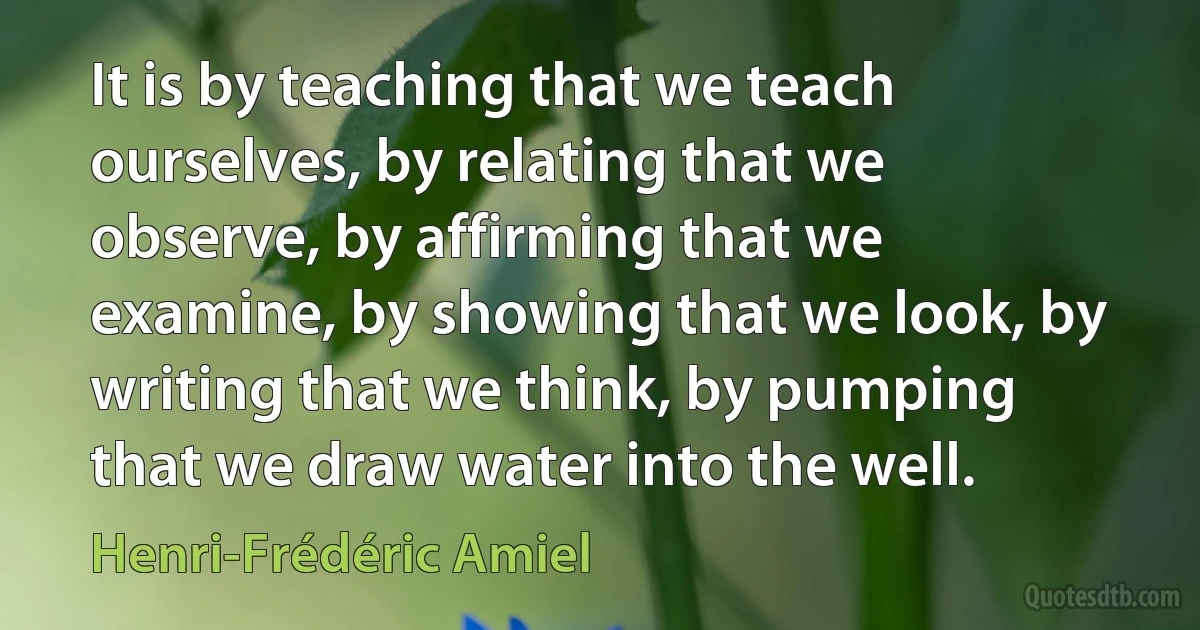 It is by teaching that we teach ourselves, by relating that we observe, by affirming that we examine, by showing that we look, by writing that we think, by pumping that we draw water into the well. (Henri-Frédéric Amiel)