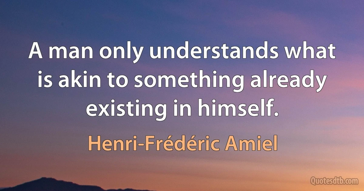 A man only understands what is akin to something already existing in himself. (Henri-Frédéric Amiel)