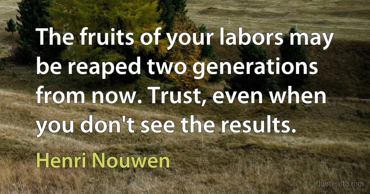 The fruits of your labors may be reaped two generations from now. Trust, even when you don't see the results. (Henri Nouwen)