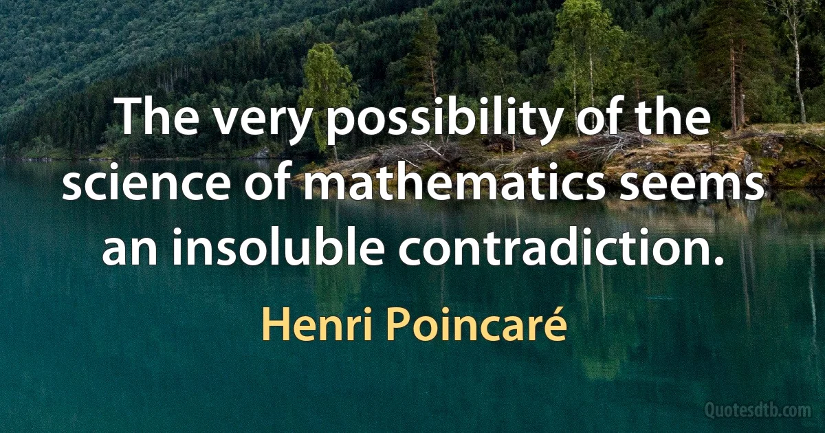 The very possibility of the science of mathematics seems an insoluble contradiction. (Henri Poincaré)