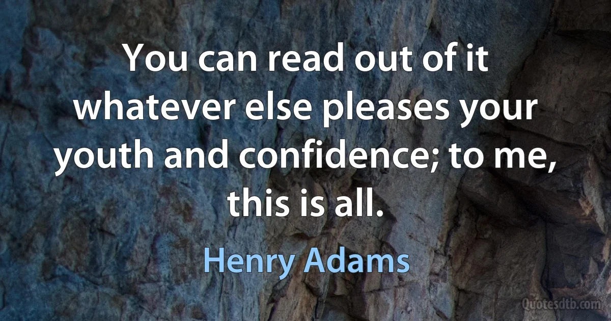 You can read out of it whatever else pleases your youth and confidence; to me, this is all. (Henry Adams)