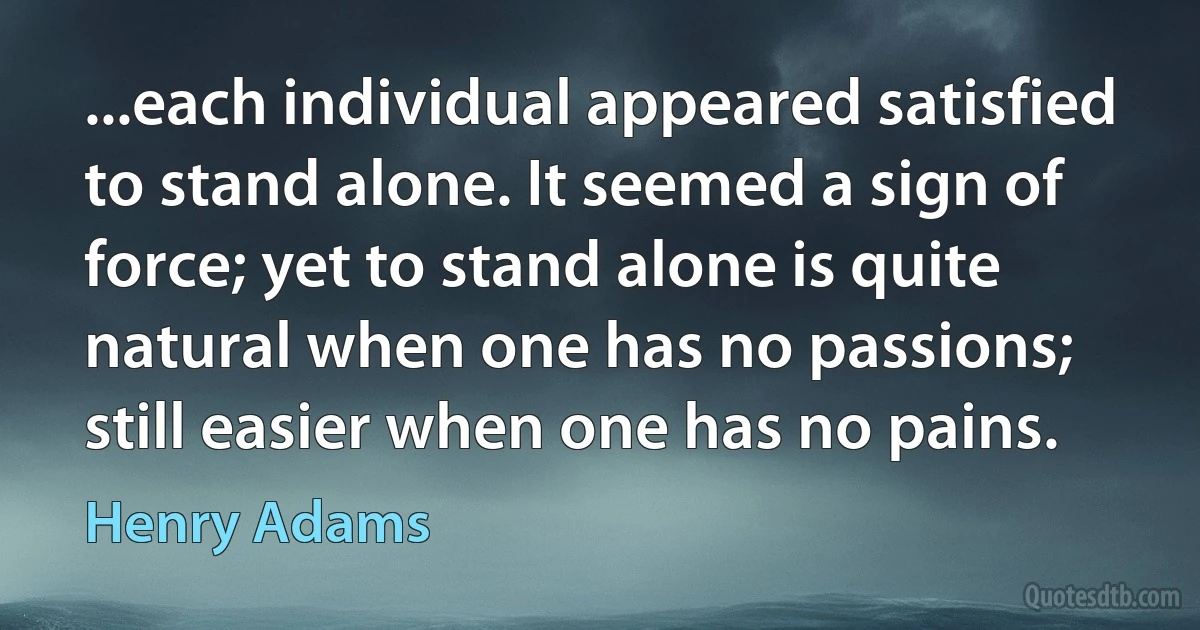 ...each individual appeared satisfied to stand alone. It seemed a sign of force; yet to stand alone is quite natural when one has no passions; still easier when one has no pains. (Henry Adams)