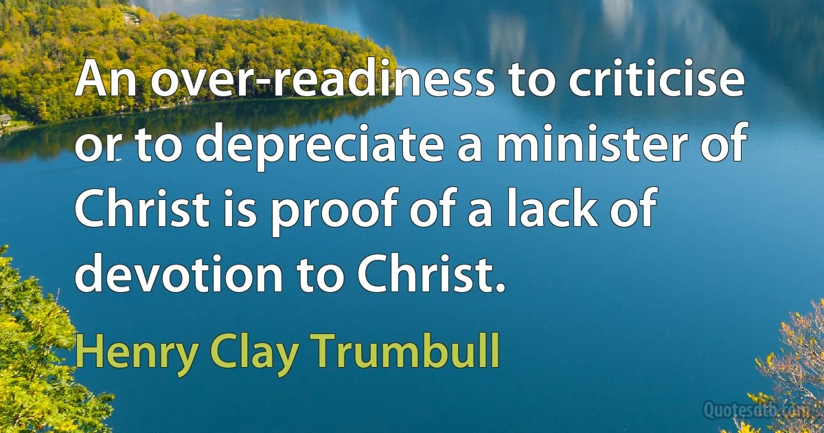 An over-readiness to criticise or to depreciate a minister of Christ is proof of a lack of devotion to Christ. (Henry Clay Trumbull)