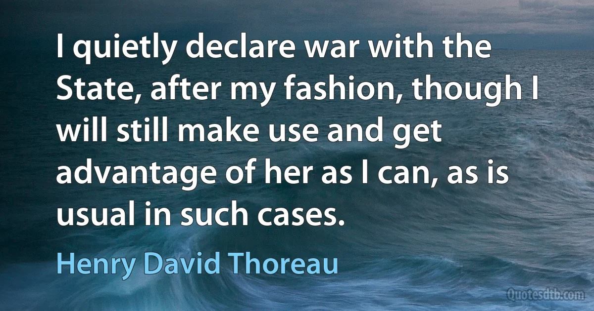 I quietly declare war with the State, after my fashion, though I will still make use and get advantage of her as I can, as is usual in such cases. (Henry David Thoreau)