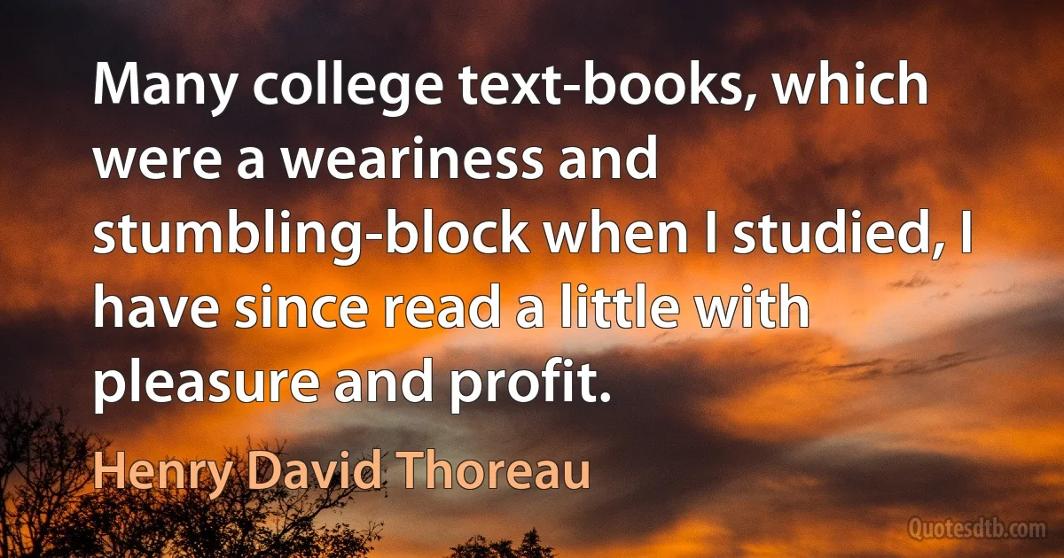 Many college text-books, which were a weariness and stumbling-block when I studied, I have since read a little with pleasure and profit. (Henry David Thoreau)