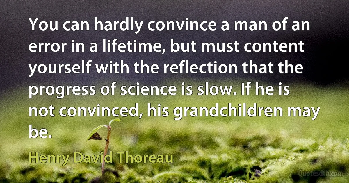 You can hardly convince a man of an error in a lifetime, but must content yourself with the reflection that the progress of science is slow. If he is not convinced, his grandchildren may be. (Henry David Thoreau)