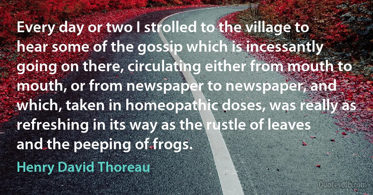 Every day or two I strolled to the village to hear some of the gossip which is incessantly going on there, circulating either from mouth to mouth, or from newspaper to newspaper, and which, taken in homeopathic doses, was really as refreshing in its way as the rustle of leaves and the peeping of frogs. (Henry David Thoreau)