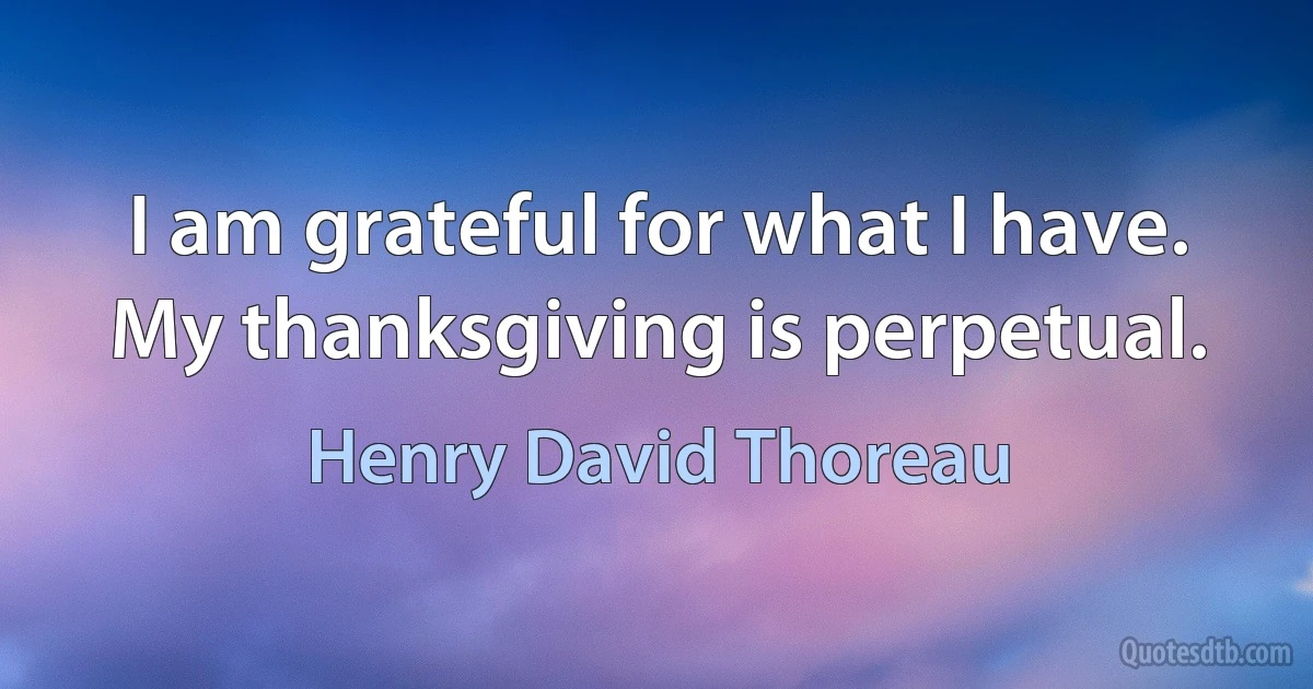 I am grateful for what I have. My thanksgiving is perpetual. (Henry David Thoreau)