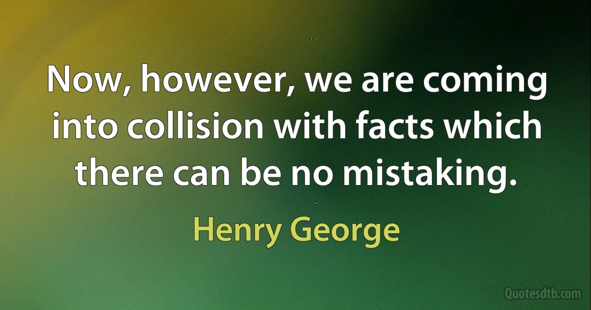 Now, however, we are coming into collision with facts which there can be no mistaking. (Henry George)