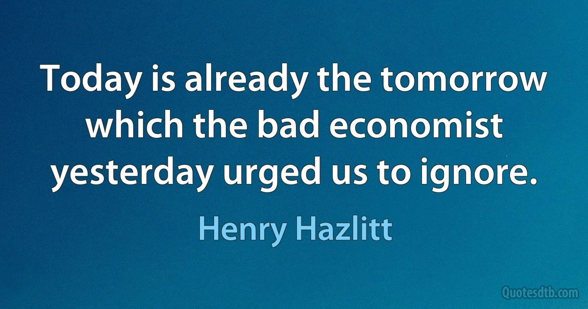 Today is already the tomorrow which the bad economist yesterday urged us to ignore. (Henry Hazlitt)