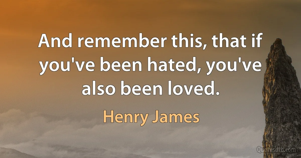 And remember this, that if you've been hated, you've also been loved. (Henry James)