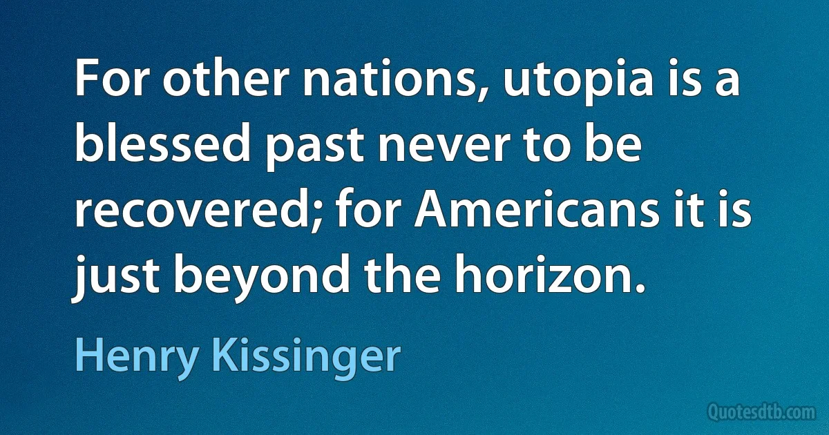 For other nations, utopia is a blessed past never to be recovered; for Americans it is just beyond the horizon. (Henry Kissinger)