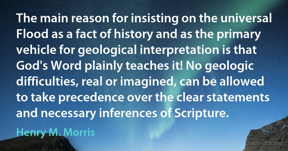 The main reason for insisting on the universal Flood as a fact of history and as the primary vehicle for geological interpretation is that God's Word plainly teaches it! No geologic difficulties, real or imagined, can be allowed to take precedence over the clear statements and necessary inferences of Scripture. (Henry M. Morris)