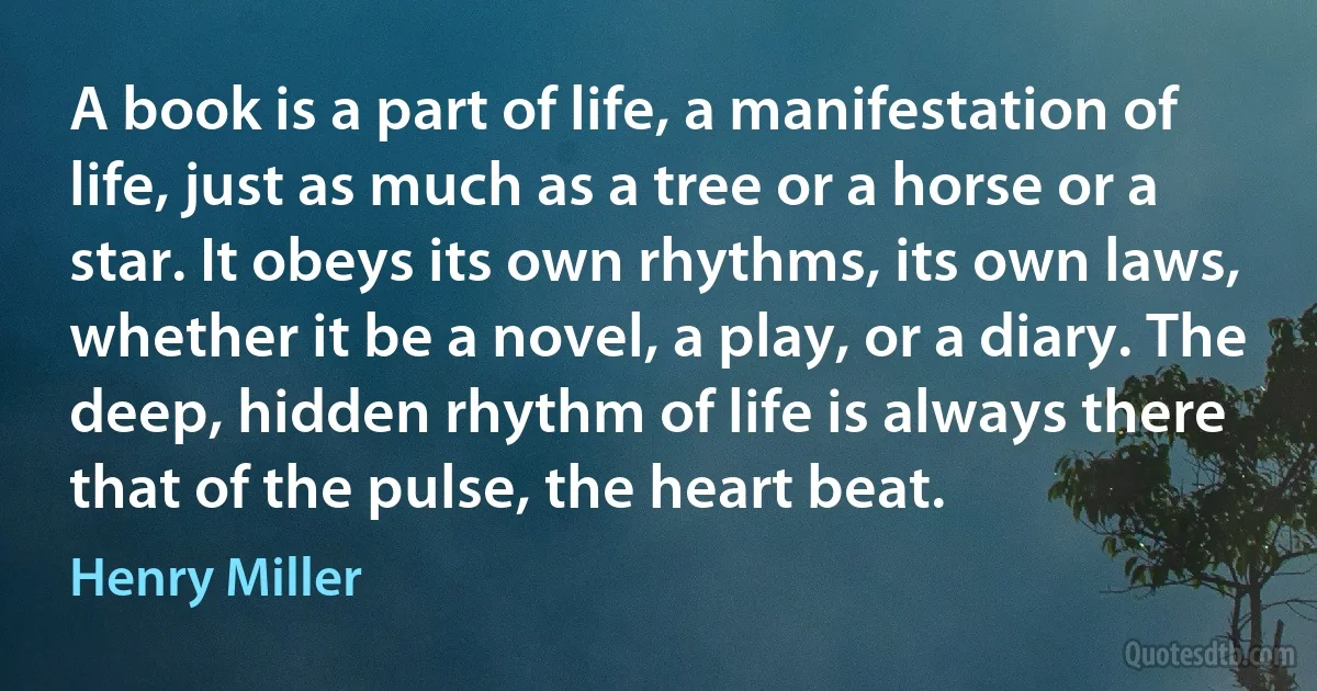 A book is a part of life, a manifestation of life, just as much as a tree or a horse or a star. It obeys its own rhythms, its own laws, whether it be a novel, a play, or a diary. The deep, hidden rhythm of life is always there that of the pulse, the heart beat. (Henry Miller)