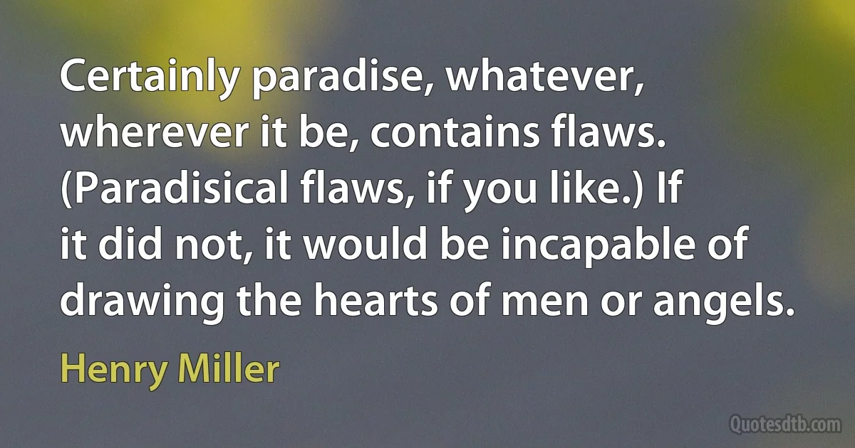 Certainly paradise, whatever, wherever it be, contains flaws. (Paradisical flaws, if you like.) If it did not, it would be incapable of drawing the hearts of men or angels. (Henry Miller)