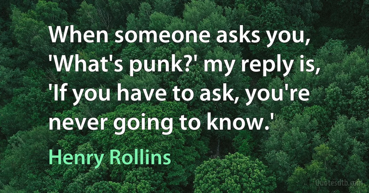 When someone asks you, 'What's punk?' my reply is, 'If you have to ask, you're never going to know.' (Henry Rollins)