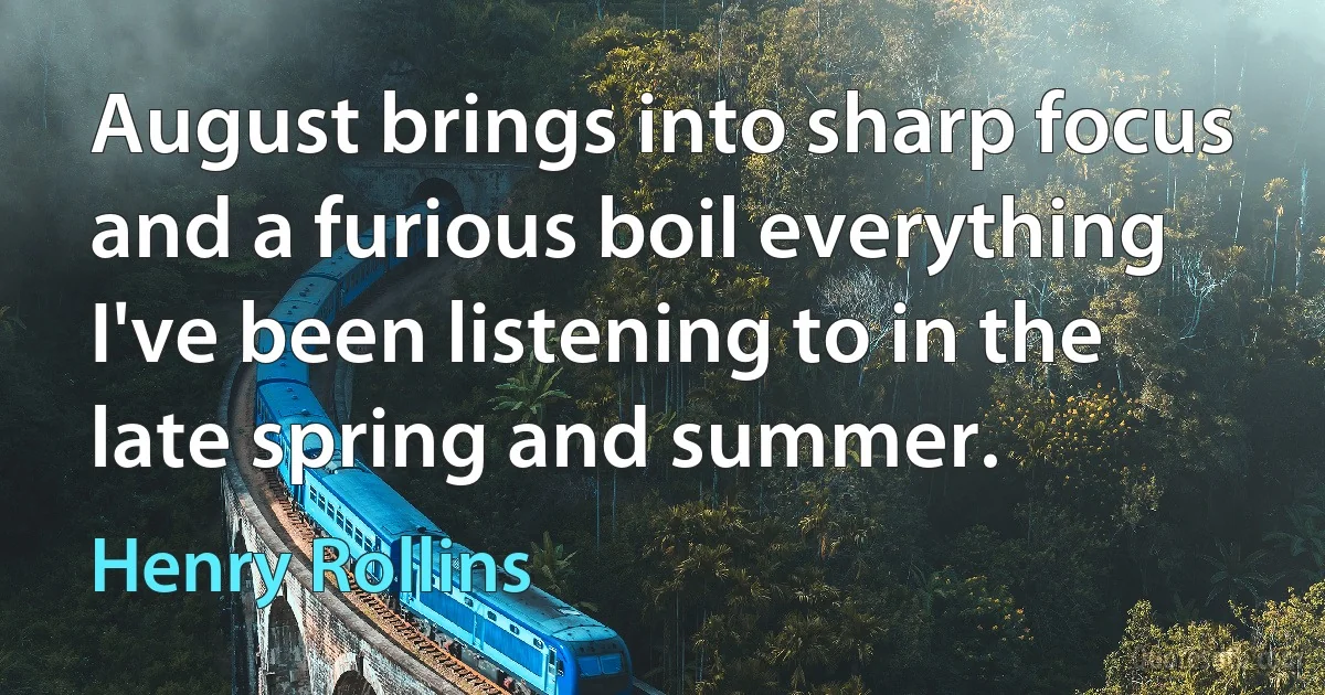 August brings into sharp focus and a furious boil everything I've been listening to in the late spring and summer. (Henry Rollins)