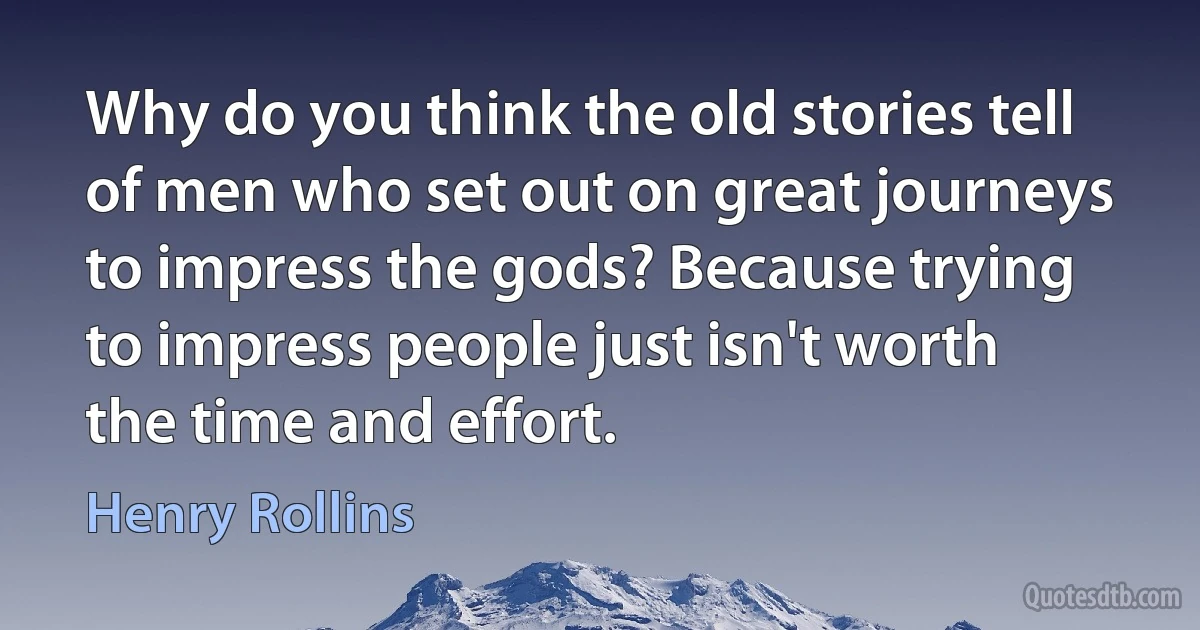 Why do you think the old stories tell of men who set out on great journeys to impress the gods? Because trying to impress people just isn't worth the time and effort. (Henry Rollins)