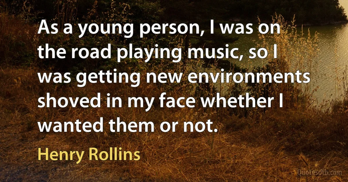 As a young person, I was on the road playing music, so I was getting new environments shoved in my face whether I wanted them or not. (Henry Rollins)